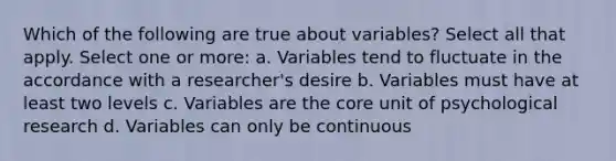 Which of the following are true about variables? Select all that apply. Select one or more: a. Variables tend to fluctuate in the accordance with a researcher's desire b. Variables must have at least two levels c. Variables are the core unit of psychological research d. Variables can only be continuous