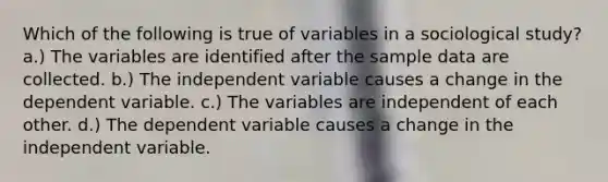 Which of the following is true of variables in a sociological study? a.) The variables are identified after the sample data are collected. b.) The independent variable causes a change in the dependent variable. c.) The variables are independent of each other. d.) The dependent variable causes a change in the independent variable.