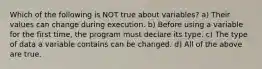 Which of the following is NOT true about variables? a) Their values can change during execution. b) Before using a variable for the first time, the program must declare its type. c) The type of data a variable contains can be changed. d) All of the above are true.