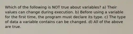 Which of the following is NOT true about variables? a) Their values can change during execution. b) Before using a variable for the first time, the program must declare its type. c) The type of data a variable contains can be changed. d) All of the above are true.