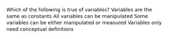 Which of the following is true of variables? Variables are the same as constants All variables can be manipulated Some variables can be either manipulated or measured Variables only need conceptual definitions