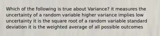 Which of the following is true about Variance? it measures the uncertainty of a random variable higher variance implies low uncertainty it is the square root of a random variable standard deviation it is the weighted average of all possible outcomes