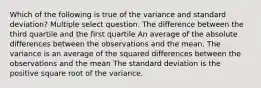 Which of the following is true of the variance and standard deviation? Multiple select question. The difference between the third quartile and the first quartile An average of the absolute differences between the observations and the mean. The variance is an average of the squared differences between the observations and the mean The standard deviation is the positive square root of the variance.