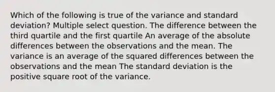 Which of the following is true of the variance and standard deviation? Multiple select question. The difference between the third quartile and the first quartile An average of the absolute differences between the observations and the mean. The variance is an average of the squared differences between the observations and the mean The standard deviation is the positive square root of the variance.