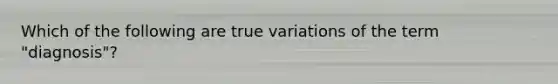 Which of the following are true variations of the term "diagnosis"?