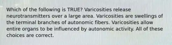 Which of the following is TRUE? Varicosities release neurotransmitters over a large area. Varicosities are swellings of the terminal branches of autonomic fibers. Varicosities allow entire organs to be influenced by autonomic activity. All of these choices are correct.