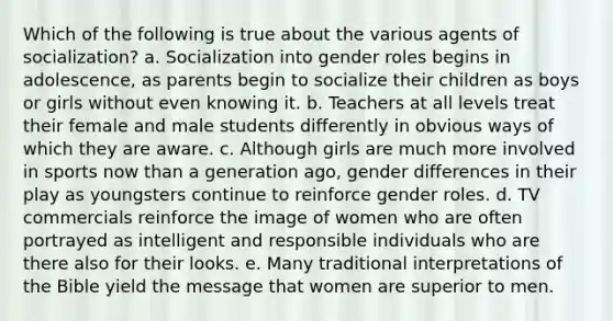 Which of the following is true about the various agents of socialization? a. Socialization into gender roles begins in adolescence, as parents begin to socialize their children as boys or girls without even knowing it. b. Teachers at all levels treat their female and male students differently in obvious ways of which they are aware. c. Although girls are much more involved in sports now than a generation ago, gender differences in their play as youngsters continue to reinforce gender roles. d. TV commercials reinforce the image of women who are often portrayed as intelligent and responsible individuals who are there also for their looks. e. Many traditional interpretations of the Bible yield the message that women are superior to men.