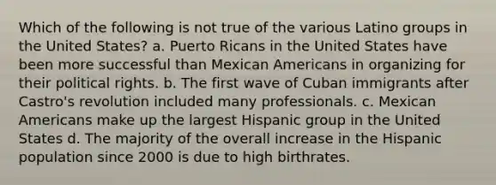 Which of the following is not true of the various Latino groups in the United States? a. Puerto Ricans in the United States have been more successful than Mexican Americans in organizing for their political rights. b. The first wave of Cuban immigrants after Castro's revolution included many professionals. c. Mexican Americans make up the largest Hispanic group in the United States d. The majority of the overall increase in the Hispanic population since 2000 is due to high birthrates.