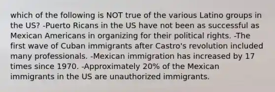 which of the following is NOT true of the various Latino groups in the US? -Puerto Ricans in the US have not been as successful as Mexican Americans in organizing for their political rights. -The first wave of Cuban immigrants after Castro's revolution included many professionals. -Mexican immigration has increased by 17 times since 1970. -Approximately 20% of the Mexican immigrants in the US are unauthorized immigrants.