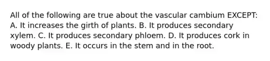 All of the following are true about the vascular cambium EXCEPT: A. It increases the girth of plants. B. It produces secondary xylem. C. It produces secondary phloem. D. It produces cork in woody plants. E. It occurs in the stem and in the root.