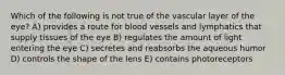 Which of the following is not true of the vascular layer of the eye? A) provides a route for blood vessels and lymphatics that supply tissues of the eye B) regulates the amount of light entering the eye C) secretes and reabsorbs the aqueous humor D) controls the shape of the lens E) contains photoreceptors