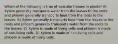 Which of the following is true of vascular tissues in plants? A) Xylem generally transports water from the leaves to the roots and phloem generally transports food from the roots to the leaves. B) Xylem generally transports food from the leaves to the roots and phloem generally transports water from the roots to the leaves. C) Xylem is made of living cells and phloem is made of non-living cells. D) Xylem is made of non-living cells and phloem is made of living cells.