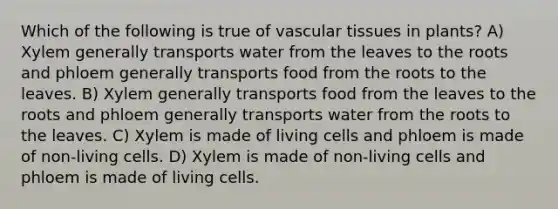 Which of the following is true of vascular tissues in plants? A) Xylem generally transports water from the leaves to the roots and phloem generally transports food from the roots to the leaves. B) Xylem generally transports food from the leaves to the roots and phloem generally transports water from the roots to the leaves. C) Xylem is made of living cells and phloem is made of non-living cells. D) Xylem is made of non-living cells and phloem is made of living cells.