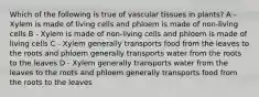 Which of the following is true of vascular tissues in plants? A - Xylem is made of living cells and phloem is made of non-living cells B - Xylem is made of non-living cells and phloem is made of living cells C - Xylem generally transports food from the leaves to the roots and phloem generally transports water from the roots to the leaves D - Xylem generally transports water from the leaves to the roots and phloem generally transports food from the roots to the leaves