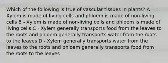 Which of the following is true of <a href='https://www.questionai.com/knowledge/k1HVFq17mo-vascular-tissue' class='anchor-knowledge'>vascular tissue</a>s in plants? A - Xylem is made of living cells and phloem is made of non-living cells B - Xylem is made of non-living cells and phloem is made of living cells C - Xylem generally transports food from the leaves to the roots and phloem generally transports water from the roots to the leaves D - Xylem generally transports water from the leaves to the roots and phloem generally transports food from the roots to the leaves