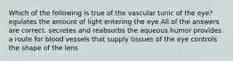 Which of the following is true of the vascular tunic of the eye? egulates the amount of light entering the eye All of the answers are correct. secretes and reabsorbs the aqueous humor provides a route for blood vessels that supply tissues of the eye controls the shape of the lens