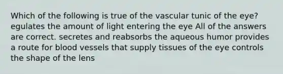 Which of the following is true of the vascular tunic of the eye? egulates the amount of light entering the eye All of the answers are correct. secretes and reabsorbs the aqueous humor provides a route for blood vessels that supply tissues of the eye controls the shape of the lens