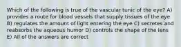 Which of the following is true of the vascular tunic of the eye? A) provides a route for blood vessels that supply tissues of the eye B) regulates the amount of light entering the eye C) secretes and reabsorbs the aqueous humor D) controls the shape of the lens E) All of the answers are correct