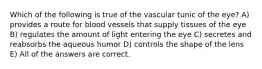 Which of the following is true of the vascular tunic of the eye? A) provides a route for blood vessels that supply tissues of the eye B) regulates the amount of light entering the eye C) secretes and reabsorbs the aqueous humor D) controls the shape of the lens E) All of the answers are correct.