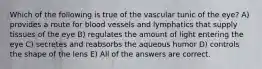 Which of the following is true of the vascular tunic of the eye? A) provides a route for blood vessels and lymphatics that supply tissues of the eye B) regulates the amount of light entering the eye C) secretes and reabsorbs the aqueous humor D) controls the shape of the lens E) All of the answers are correct.