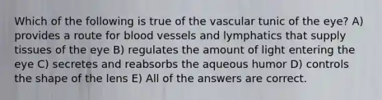 Which of the following is true of the vascular tunic of the eye? A) provides a route for blood vessels and lymphatics that supply tissues of the eye B) regulates the amount of light entering the eye C) secretes and reabsorbs the aqueous humor D) controls the shape of the lens E) All of the answers are correct.