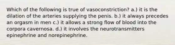 Which of the following is true of vasoconstriction? a.) it is the dilation of the arteries supplying the penis. b.) it always precedes an orgasm in men c.) it allows a strong flow of blood into the corpora cavernosa. d.) it involves the neurotransmitters epinephrine and norepinephrine.