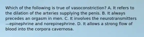 Which of the following is true of vasoconstriction? A. It refers to the dilation of the arteries supplying the penis. B. It always precedes an orgasm in men. C. It involves the neurotransmitters—epinephrine and norepinephrine. D. It allows a strong flow of blood into the corpora cavernosa.