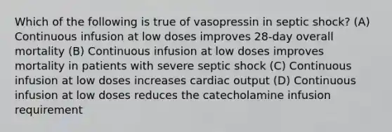 Which of the following is true of vasopressin in septic shock? (A) Continuous infusion at low doses improves 28-day overall mortality (B) Continuous infusion at low doses improves mortality in patients with severe septic shock (C) Continuous infusion at low doses increases cardiac output (D) Continuous infusion at low doses reduces the catecholamine infusion requirement