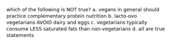 which of the following is NOT true? a. vegans in general should practice complementary protein nutrition b. lacto-ovo vegetarians AVOID dairy and eggs c. vegetarians typically consume LESS saturated fats than non-vegetarians d. all are true statements