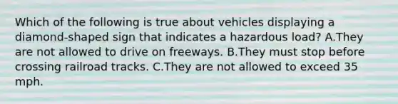 Which of the following is true about vehicles displaying a diamond-shaped sign that indicates a hazardous load? A.They are not allowed to drive on freeways. B.They must stop before crossing railroad tracks. C.They are not allowed to exceed 35 mph.