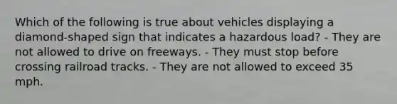 Which of the following is true about vehicles displaying a diamond-shaped sign that indicates a hazardous load? - They are not allowed to drive on freeways. - They must stop before crossing railroad tracks. - They are not allowed to exceed 35 mph.