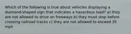 Which of the following is true about vehicles displaying a diamond-shaped sign that indicates a hazardous load? a) they are not allowed to drive on freeways b) they must stop before crossing railroad tracks c) they are not allowed to exceed 35 mph