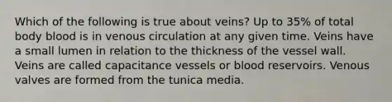 Which of the following is true about veins? Up to 35% of total body blood is in venous circulation at any given time. Veins have a small lumen in relation to the thickness of the vessel wall. Veins are called capacitance vessels or blood reservoirs. Venous valves are formed from the tunica media.