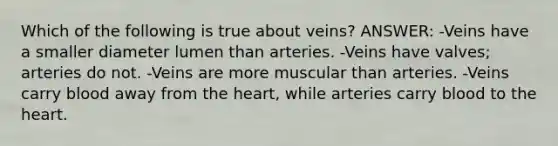 Which of the following is true about veins? ANSWER: -Veins have a smaller diameter lumen than arteries. -Veins have valves; arteries do not. -Veins are more muscular than arteries. -Veins carry blood away from the heart, while arteries carry blood to the heart.