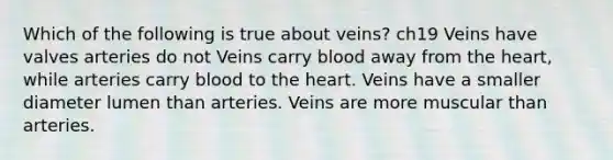 Which of the following is true about veins? ch19 Veins have valves arteries do not Veins carry blood away from the heart, while arteries carry blood to the heart. Veins have a smaller diameter lumen than arteries. Veins are more muscular than arteries.