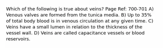 Which of the following is true about veins? Page Ref: 700-701 A) Venous valves are formed from the tunica media. B) Up to 35% of total body blood is in venous circulation at any given time. C) Veins have a small lumen in relation to the thickness of the vessel wall. D) Veins are called capacitance vessels or blood reservoirs.