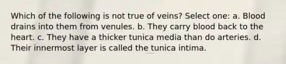 Which of the following is not true of veins? Select one: a. Blood drains into them from venules. b. They carry blood back to <a href='https://www.questionai.com/knowledge/kya8ocqc6o-the-heart' class='anchor-knowledge'>the heart</a>. c. They have a thicker tunica media than do arteries. d. Their innermost layer is called the tunica intima.