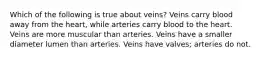 Which of the following is true about veins? Veins carry blood away from the heart, while arteries carry blood to the heart. Veins are more muscular than arteries. Veins have a smaller diameter lumen than arteries. Veins have valves; arteries do not.