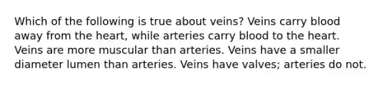 Which of the following is true about veins? Veins carry blood away from the heart, while arteries carry blood to the heart. Veins are more muscular than arteries. Veins have a smaller diameter lumen than arteries. Veins have valves; arteries do not.