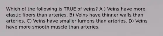 Which of the following is TRUE of veins? A ) Veins have more elastic fibers than arteries. B) Veins have thinner walls than arteries. C) Veins have smaller lumens than arteries. D) Veins have more smooth muscle than arteries.