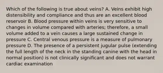 Which of the following is true about veins? A. Veins exhibit high distensibility and compliance and thus are an excellent blood reservoir B. Blood pressure within veins is very sensitive to changes in volume compared with arteries; therefore, a small volume added to a vein causes a large sustained change in pressure C. Central venous pressure is a measure of pulmonary pressure D. The presence of a persistent jugular pulse (extending the full length of the neck in the standing canine with the head in normal position) is not clinically significant and does not warrant cardiac examination