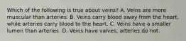 Which of the following is true about veins? A. Veins are more muscular than arteries. B. Veins carry blood away from the heart, while arteries carry blood to the heart. C. Veins have a smaller lumen than arteries. D. Veins have valves; arteries do not.