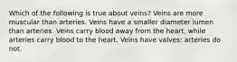 Which of the following is true about veins? Veins are more muscular than arteries. Veins have a smaller diameter lumen than arteries. Veins carry blood away from the heart, while arteries carry blood to the heart. Veins have valves; arteries do not.