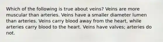 Which of the following is true about veins? Veins are more muscular than arteries. Veins have a smaller diameter lumen than arteries. Veins carry blood away from <a href='https://www.questionai.com/knowledge/kya8ocqc6o-the-heart' class='anchor-knowledge'>the heart</a>, while arteries carry blood to the heart. Veins have valves; arteries do not.