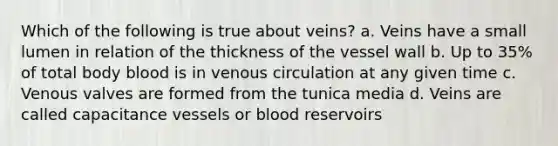 Which of the following is true about veins? a. Veins have a small lumen in relation of the thickness of the vessel wall b. Up to 35% of total body blood is in venous circulation at any given time c. Venous valves are formed from the tunica media d. Veins are called capacitance vessels or blood reservoirs