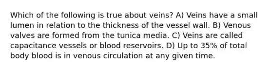 Which of the following is true about veins? A) Veins have a small lumen in relation to the thickness of the vessel wall. B) Venous valves are formed from the tunica media. C) Veins are called capacitance vessels or blood reservoirs. D) Up to 35% of total body blood is in venous circulation at any given time.