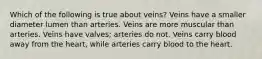 Which of the following is true about veins? Veins have a smaller diameter lumen than arteries. Veins are more muscular than arteries. Veins have valves; arteries do not. Veins carry blood away from the heart, while arteries carry blood to the heart.