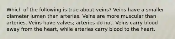 Which of the following is true about veins? Veins have a smaller diameter lumen than arteries. Veins are more muscular than arteries. Veins have valves; arteries do not. Veins carry blood away from the heart, while arteries carry blood to the heart.