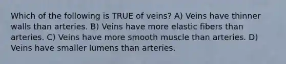 Which of the following is TRUE of veins? A) Veins have thinner walls than arteries. B) Veins have more elastic fibers than arteries. C) Veins have more smooth muscle than arteries. D) Veins have smaller lumens than arteries.