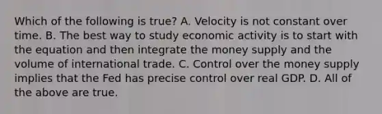 Which of the following is true? A. Velocity is not constant over time. B. The best way to study economic activity is to start with the equation and then integrate the money supply and the volume of international trade. C. Control over the money supply implies that the Fed has precise control over real GDP. D. All of the above are true.